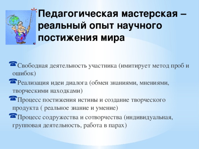 Педагогическая мастерская – реальный опыт научного постижения мира Свободная деятельность участника (имитирует метод проб и ошибок) Реализация идеи диалога (обмен знаниями, мнениями, творческими находками) Процесс постижения истины и создание творческого продукта ( реальное знание и умение) Процесс содружества и сотворчества (индивидуальная, групповая деятельность, работа в парах) 