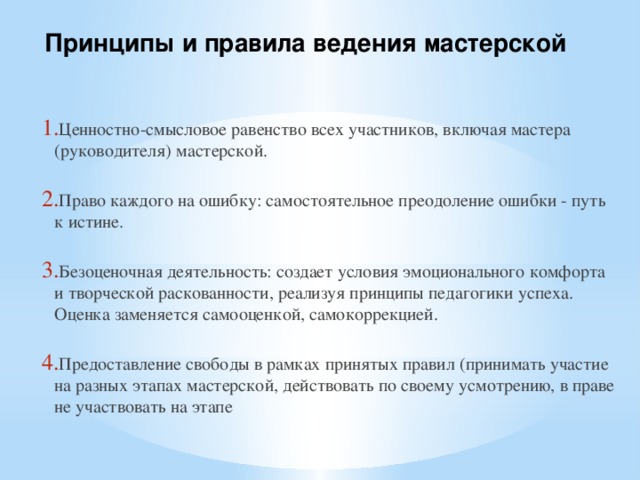 Принципы и правила ведения мастерской Ценностно-смысловое равенство всех участников, включая мастера (руководителя) мастерской. Право каждого на ошибку: самостоятельное преодоление ошибки - путь к истине. Безоценочная деятельность: создает условия эмоционального комфорта и творческой раскованности, реализуя принципы педагогики успеха. Оценка заменяется самооценкой, самокоррекцией. Предоставление свободы в рамках принятых правил (принимать участие на разных этапах мастерской, действовать по своему усмотрению, в праве не участвовать на этапе 