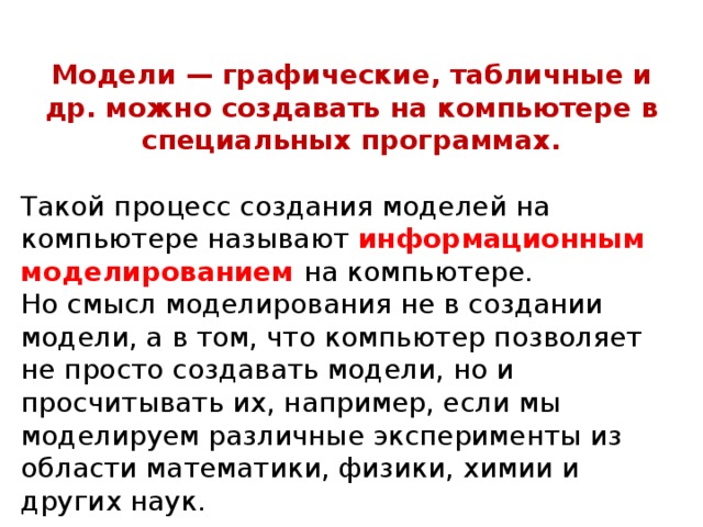 Модели — графические, табличные и др. можно создавать на компьютере в специальных программах. Такой процесс создания моделей на компьютере называют информационным моделированием на компьютере. Но смысл моделирования не в создании модели, а в том, что компьютер позволяет не просто создавать модели, но и просчитывать их, например, если мы моделируем различные эксперименты из области математики, физики, химии и других наук.   