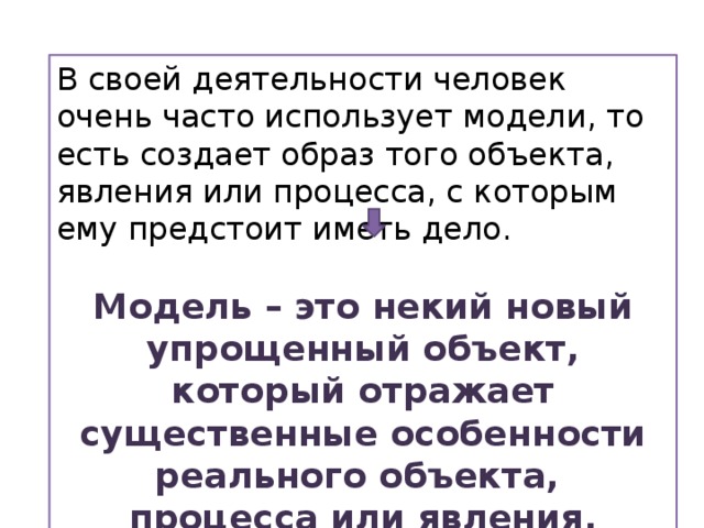 В своей деятельности человек очень часто использует модели, то есть создает образ того объекта, явления или процесса, с которым ему предстоит иметь дело. Модель – это некий новый упрощенный объект, который отражает существенные особенности реального объекта, процесса или явления. 