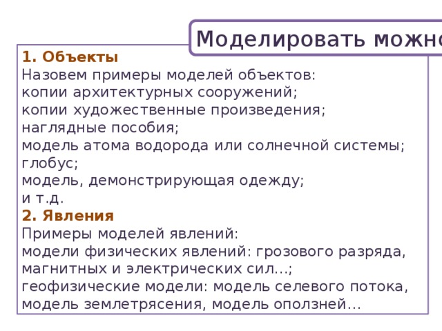 Моделировать можно: 1. Объекты Назовем примеры моделей объектов: копии архитектурных сооружений; копии художественные произведения; наглядные пособия; модель атома водорода или солнечной системы; глобус; модель, демонстрирующая одежду; и т.д. 2. Явления Примеры моделей явлений: модели физических явлений: грозового разряда, магнитных и электрических сил...; геофизические модели: модель селевого потока, модель землетрясения, модель оползней… 