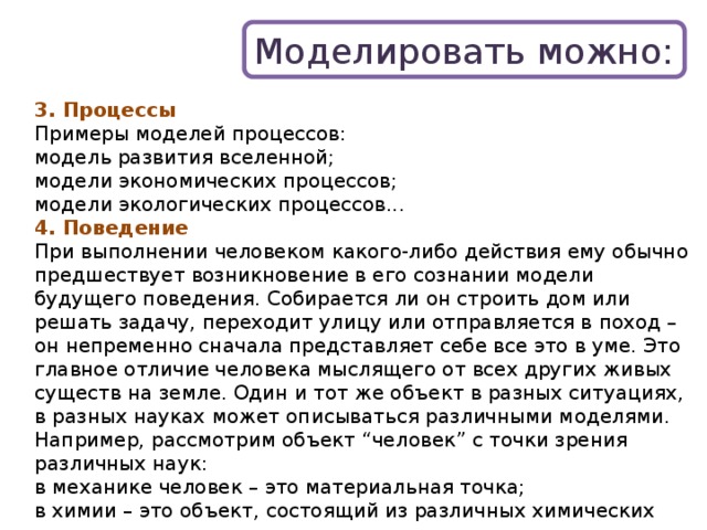 Моделировать можно: 3. Процессы Примеры моделей процессов: модель развития вселенной; модели экономических процессов; модели экологических процессов... 4. Поведение При выполнении человеком какого-либо действия ему обычно предшествует возникновение в его сознании модели будущего поведения. Собирается ли он строить дом или решать задачу, переходит улицу или отправляется в поход – он непременно сначала представляет себе все это в уме. Это главное отличие человека мыслящего от всех других живых существ на земле. Один и тот же объект в разных ситуациях, в разных науках может описываться различными моделями. Например, рассмотрим объект “человек” с точки зрения различных наук: в механике человек – это материальная точка; в химии – это объект, состоящий из различных химических веществ; в биологии – это система, стремящаяся к самосохранению; и т.д. 