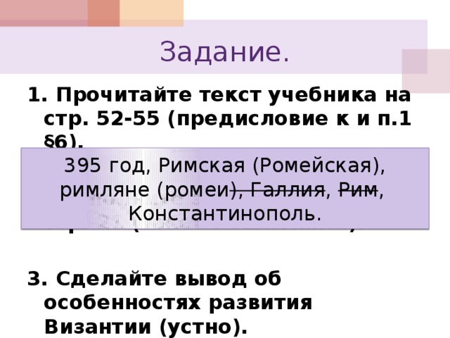 Задание. 1. Прочитайте текст учебника на стр. 52-55 (предисловие к и п.1 §6).  2. Выполните задание в Р.Т. №1 стр. 21 (текст с ошибками).  3. Сделайте вывод об особенностях развития Византии (устно). 395 год, Римская (Ромейская), римляне (ромеи ), Галлия , Рим , Константинополь. 