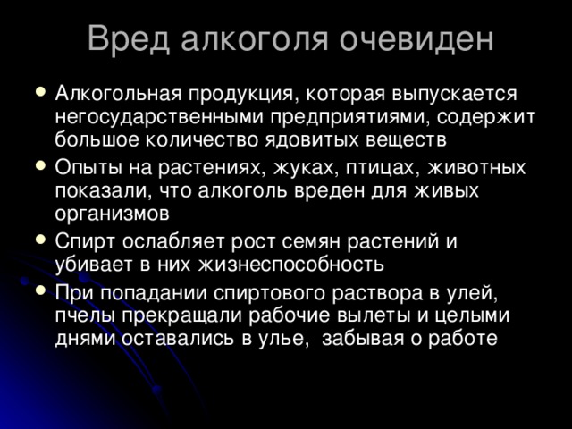 Вред алкоголя очевиден Алкогольная продукция, которая выпускается негосударственными предприятиями, содержит большое количество ядовитых веществ Опыты на растениях, жуках, птицах, животных показали, что алкоголь вреден для живых организмов Спирт ослабляет рост семян растений и убивает в них жизнеспособность При попадании спиртового раствора в улей, пчелы прекращали рабочие вылеты и целыми днями оставались в улье,  забывая о работе 