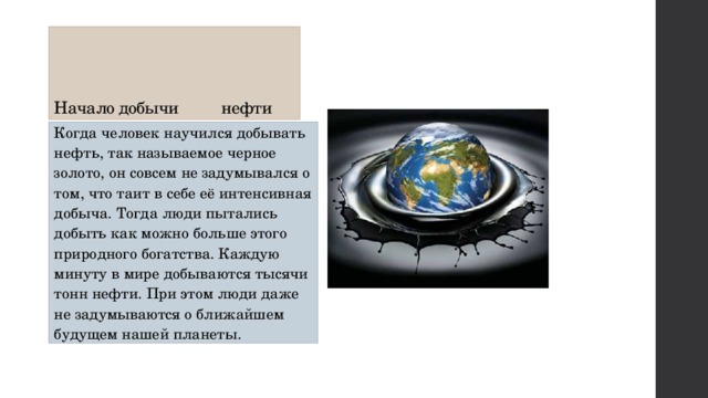      Начало добычи нефти Когда человек научился добывать нефть, так называемое черное золото, он совсем не задумывался о том, что таит в себе её интенсивная добыча. Тогда люди пытались добыть как можно больше этого природного богатства. Каждую минуту в мире добываются тысячи тонн нефти. При этом люди даже не задумываются о ближайшем будущем нашей планеты. 