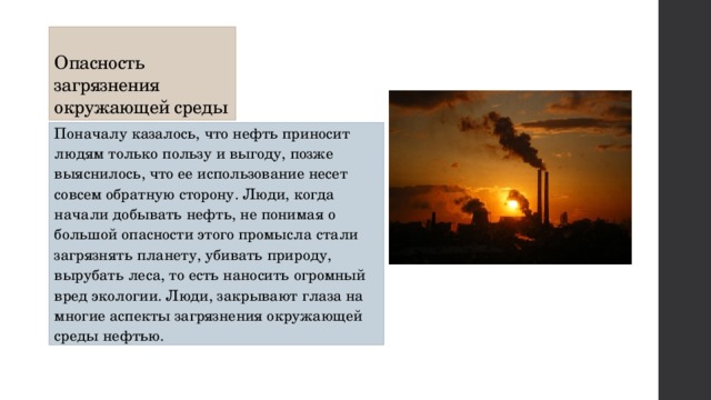 Опасность загрязнения окружающей среды Поначалу казалось, что нефть приносит людям только пользу и выгоду, позже выяснилось, что ее использование несет совсем обратную сторону. Люди, когда начали добывать нефть, не понимая о большой опасности этого промысла стали загрязнять планету, убивать природу, вырубать леса, то есть наносить огромный вред экологии. Люди, закрывают глаза на многие аспекты загрязнения окружающей среды нефтью. 