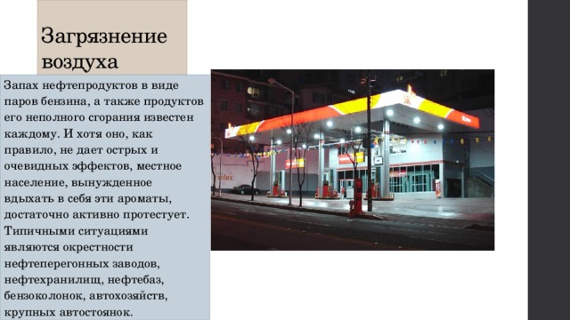 Загрязнение воздуха Запах нефтепродуктов в виде паров бензина, а также продуктов его неполного сгорания известен каждому. И хотя оно, как правило, не дает острых и очевидных эффектов, местное население, вынужденное вдыхать в себя эти ароматы, достаточно активно протестует. Типичными ситуациями являются окрестности нефтеперегонных заводов, нефтехранилищ, нефтебаз, бензоколонок, автохозяйств, крупных автостоянок. 