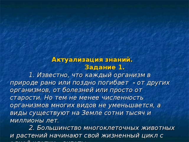  Актуализация знаний.  Задание 1.   1. Известно, что каждый организм в природе рано или поздно погибает - от других организмов, от болезней или просто от старости. Но тем не менее численность организмов многих видов не уменьшается, а виды существуют на Земле сотни тысяч и миллионы лет.   2. Большинство многоклеточных животных и растений начинают свой жизненный цикл с одной клетки – зиготы.   Проанализируйте эти факты и запишите в бланке ответов:  1. Какое свойство, присущее всему живому, обеспечивает сохранение видов в ряду поколений?  2. Какой процесс лежит в основе этого свойства живых организмов. 