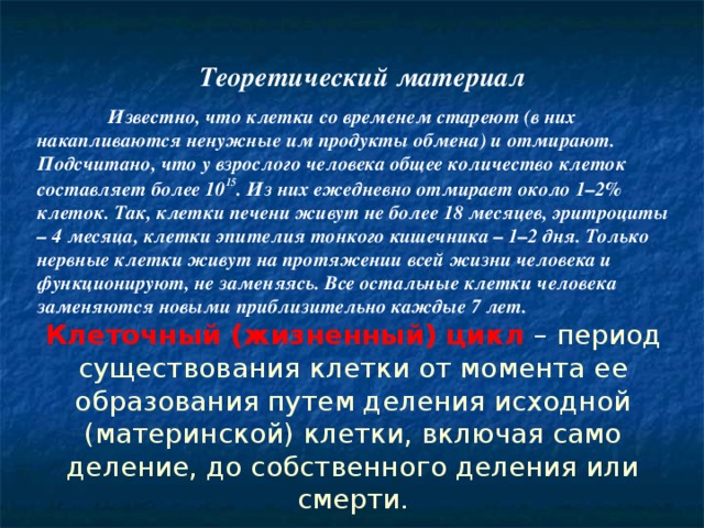   Теоретический материал  Известно, что клетки со временем стареют (в них накапливаются ненужные им продукты обмена) и отмирают. Подсчитано, что у взрослого человека общее количество клеток составляет более 10 15 . Из них ежедневно отмирает около 1–2% клеток. Так, клетки печени живут не более 18 месяцев, эритроциты – 4 месяца, клетки эпителия тонкого кишечника – 1–2 дня. Только нервные клетки живут на протяжении всей жизни человека и функционируют, не заменяясь. Все остальные клетки человека заменяются новыми приблизительно каждые 7 лет.      Клеточный (жизненный) цикл – период существования клетки от момента ее образования путем деления исходной (материнской) клетки, включая само деление, до собственного деления или смерти.   