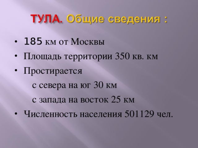 185 км от Москвы Площадь территории 350 кв. км Простирается  с севера на юг 30 км  с запада на восток 25 км Численность населения 501129 чел. Тула находится в 185 км от Москвы. Его протяженность с севера на юг 30 км, с запада на восток 25 км. На сегодняшний день численность населения более пятисот тысяч.  