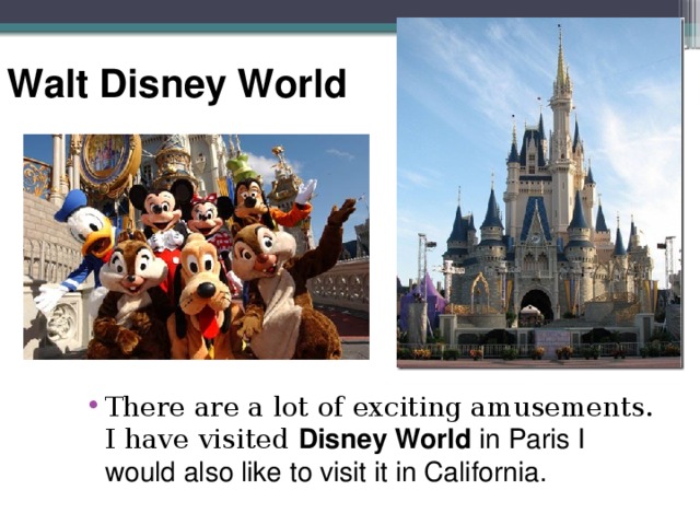 Walt Disney World There are a lot of exciting amusements. I have visited Disney World in Paris I would also like to visit it in California. 