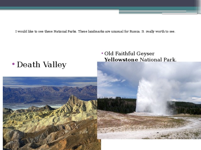 I would like to see these National Parks. These landmarks are unusual for Russia. It really worth to see.   Old Faithful Geyser Yellowstone National Park. Death Valley 