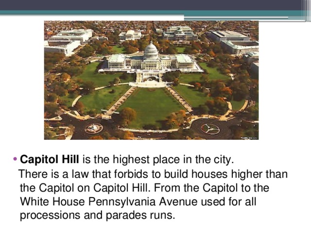 Capitol Hill is the highest place in the city.  There is a law that forbids to build houses higher than the Capitol on Capitol Hill. From the Capitol to the White House Pennsylvania Avenue used for all processions and parades runs. 