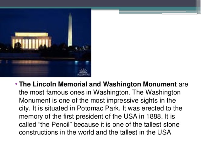 The Lincoln Memorial and Washington Monument are the most famous ones in Washington. The Washington Monument is one of the most impressive sights in the city. It is situated in Potomac Park. It was erected to the memory of the first president of the USA in 1888. It is called “the Pencil” because it is one of the tallest stone constructions in the world and the tallest in the USA 