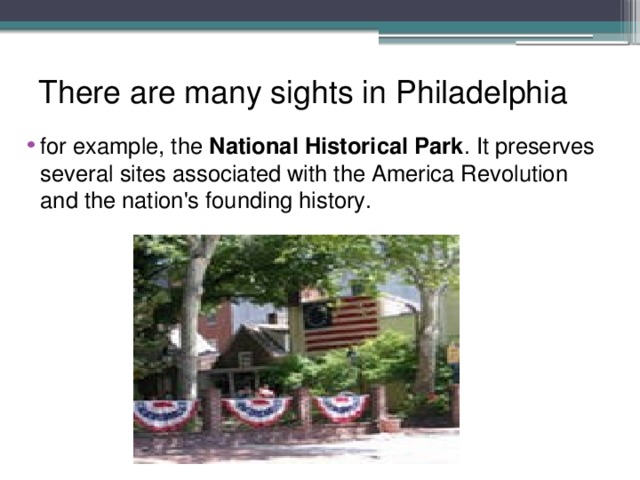 There are many sights in Philadelphia for example, the National Historical Park . It preserves several sites associated with the America Revolution and the nation's founding history. 