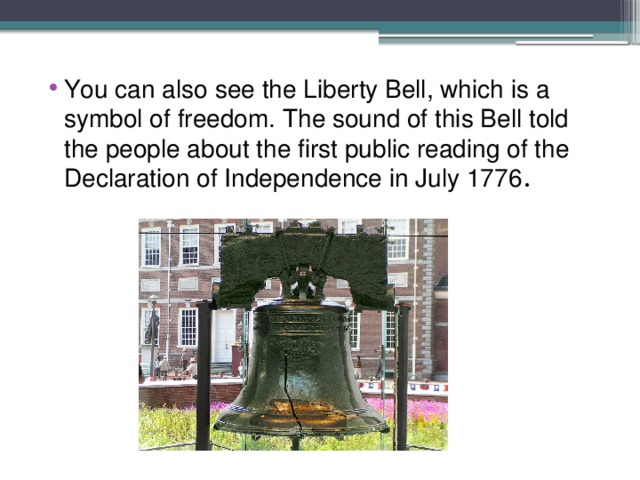 You can also see the Liberty Bell, which is a symbol of freedom. The sound of this Bell told the people about the first public reading of the Declaration of Independence in July 1776 . 