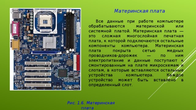 Материнская плата   Все данные при работе компьютере обрабатываются материнской или системной платой. Материнская плата — это сложная многослойная печатная плата, к которой подключаются остальные компоненты компьютера. Материнская плата покрыта сетью медных проводников-дорожек — по ним электропитание и данные поступают к смонтированным на плате микросхемам и слотам, в которые вставляются остальные устройства компьютера. Каждое устройство может быть вставлено в определенный слот. Рис . 1.6. Материнская плата 