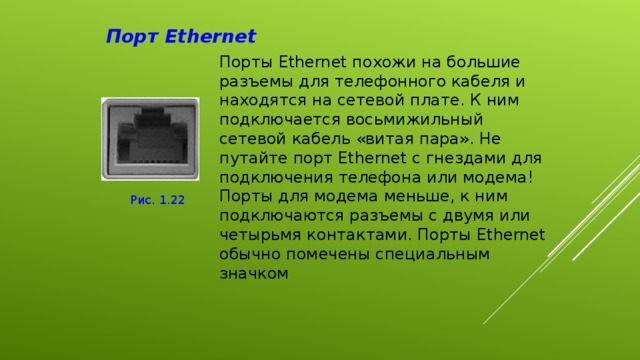 Порт Ethernet Порты Ethernet похожи на большие разъемы для телефонного кабеля и находятся на сетевой плате. К ним подключается восьмижильный сетевой кабель «витая пара». Не путайте порт Ethernet с гнездами для подключения телефона или модема! Порты для модема меньше, к ним подключаются разъемы с двумя или четырьмя контактами. Порты Ethernet обычно помечены специальным значком Рис . 1.22 