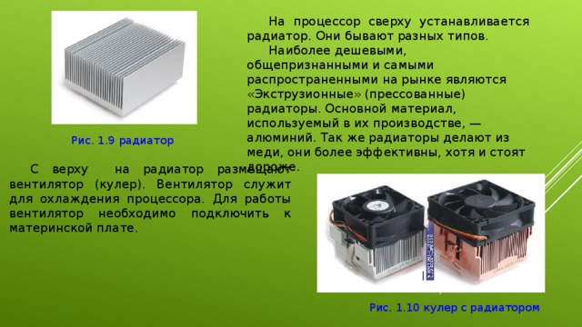 На процессор сверху устанавливается радиатор. Они бывают разных типов. Наиболее дешевыми, общепризнанными и самыми распространенными на рынке являются «Экструзионные» (прессованные) радиаторы. Основной материал, используемый в их производстве, — алюминий. Так же радиаторы делают из меди, они более эффективны, хотя и стоят дороже. Рис. 1.9 радиатор С верху на радиатор размещают вентилятор (кулер). Вентилятор служит для охлаждения процессора. Для работы вентилятор необходимо подключить к материнской плате. Рис. 1.10 кулер с радиатором 