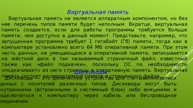 Виртуальная память Виртуальная память не является аппаратным компонентом, но без нее перечень типов памяти будет неполным. Вкратце, виртуальная память создается, если для работы программы требуется больше памяти, чем доступно в данный момент. Представьте, например, что запущенная программа требует 1 гигабайт (Гб) памяти, тогда как в компьютере установлено всего 64 Мб оперативной памяти. При этом часть данных, не умещающаяся в оперативной памяти, записывается на жёсткий диск в так называемый страничный файл, известный также как «файл подкачки», поскольку ОС по необходимости «подкачивает» из него страницы в оперативную память. Виртуальная память состоит из оперативной памяти и страничного файла. Дисководы Дисководы — это физические устройства для считывания/записи данных с носителей различных типов. Дисководы могут быть внутренними (встроенными в системный блок) либо внешними и подключаться к компьютеру через кабель или беспроводное соединение. 