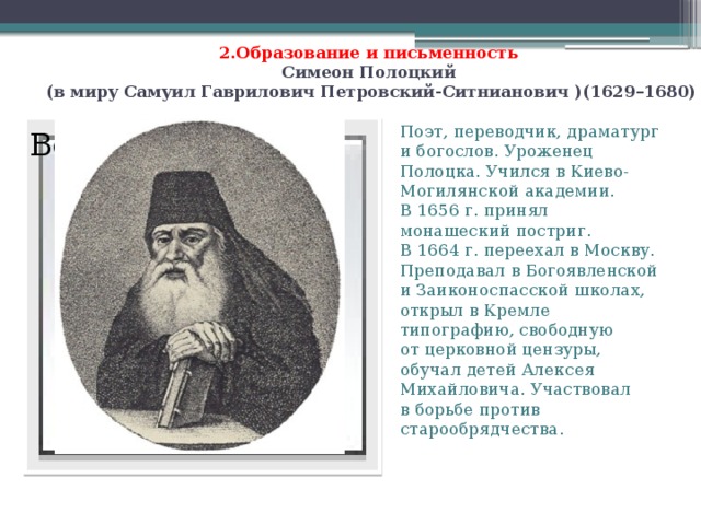 2.Образование и письменность  Симеон Полоцкий  (в миру Самуил Гаврилович Петровский-Ситнианович )(1629–1680)                                                   Поэт, переводчик, драматург и богослов. Уроженец Полоцка. Учился в Киево-Могилянской академии. В 1656 г. принял монашеский постриг. В 1664 г. переехал в Москву. Преподавал в Богоявленской и Заиконоспасской школах, открыл в Кремле типографию, свободную от церковной цензуры, обучал детей Алексея Михайловича. Участвовал в борьбе против старообрядчества. Вставка рисунка  