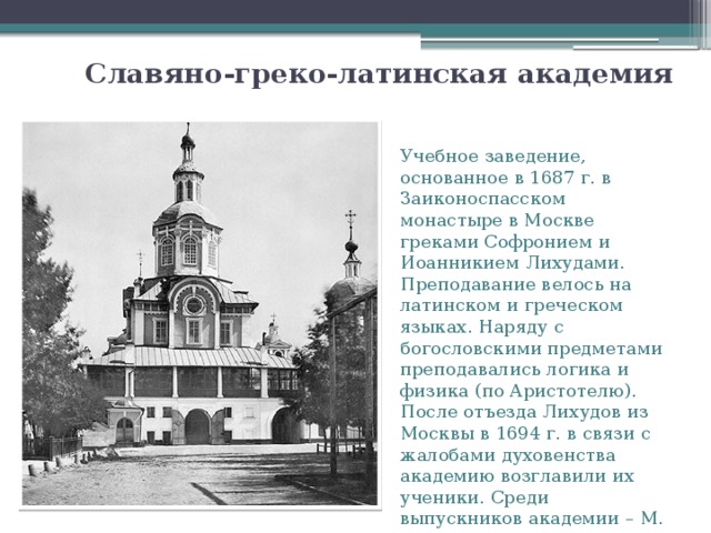 Славяно-греко-латинская академия   Учебное заведение, основанное в 1687 г. в Заиконоспасском монастыре в Москве греками Софронием и Иоанникием Лихудами. Преподавание велось на латинском и греческом языках. Наряду с богословскими предметами преподавались логика и физика (по Аристотелю). После отъезда Лихудов из Москвы в 1694 г. в связи с жалобами духовенства академию возглавили их ученики. Среди выпускников академии – М. В. Ломоносов. 