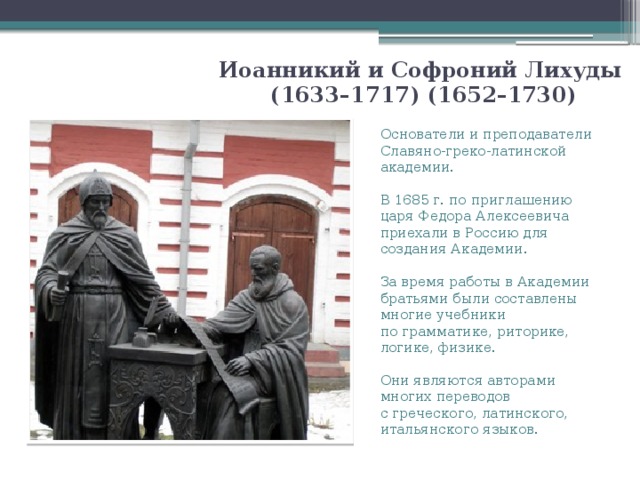 Иоанникий и Софроний Лихуды  (1633–1717) (1652–1730) Основатели и преподаватели Славяно-греко-латинской академии. В 1685 г. по приглашению царя Федора Алексеевича приехали в Россию для создания Академии. За время работы в Академии братьями были составлены многие учебники по грамматике, риторике, логике, физике. Они являются авторами многих переводов с греческого, латинского, итальянского языков. 