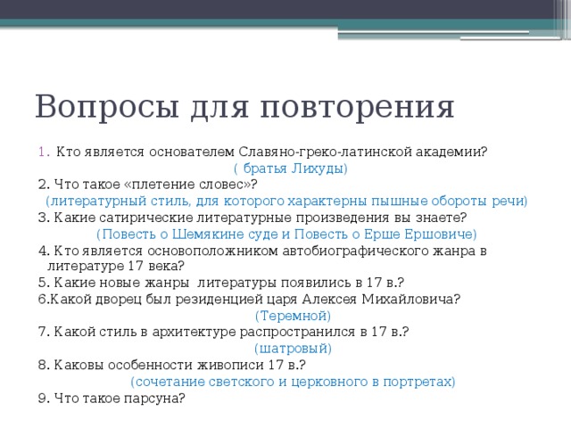 Вопросы для повторения Кто является основателем Славяно-греко-латинской академии?  ( братья Лихуды) 2. Что такое «плетение словес»? (литературный стиль, для которого характерны пышные обороты речи) 3. Какие сатирические литературные произведения вы знаете? (Повесть о Шемякине суде и Повесть о Ерше Ершовиче) 4. Кто является основоположником автобиографического жанра в литературе 17 века? 5. Какие новые жанры литературы появились в 17 в.? 6.Какой дворец был резиденцией царя Алексея Михайловича?  (Теремной) 7. Какой стиль в архитектуре распространился в 17 в.?  (шатровый) 8. Каковы особенности живописи 17 в.?  (сочетание светского и церковного в портретах) 9. Что такое парсуна? 