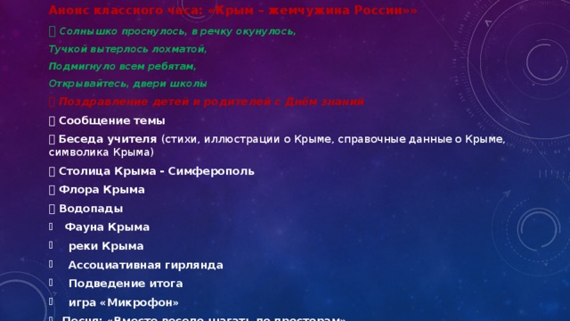 Анонс классного часа: «Крым – жемчужина России»»   Солнышко проснулось, в речку окунулось, Тучкой вытерлось лохматой, Подмигнуло всем ребятам, Открывайтесь, двери школы   Поздравление детей и родителей с Днём знаний   Сообщение темы    Беседа учителя (стихи, иллюстрации о Крыме, справочные данные о Крыме, символика Крыма)   Столица Крыма - Симферополь   Флора Крыма   Водопады Фауна Крыма  реки Крыма  Ассоциативная гирлянда  Подведение итога  игра «Микрофон» Песня: «Вместе весело шагать по просторам» 