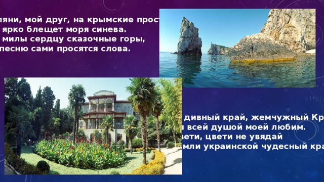 Взгляни, мой друг, на крымские просторы! Как ярко блещет моря синева. Как милы сердцу сказочные горы, И в песню сами просятся слова. О, дивный край, жемчужный Крым! Ты всей душой моей любим. Цвети, цвети не увядай Земли украинской чудесный край! 