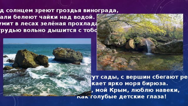 Под солнцем зреют гроздья винограда, Вдали белеют чайки над водой. Шумит в лесах зелёная прохлада И грудью вольно дышится с тобой. Цветут сады, с вершин сбегают реки, Сверкает ярко моря бирюза. Тебя, мой Крым, люблю навеки, Как голубые детские глаза! 
