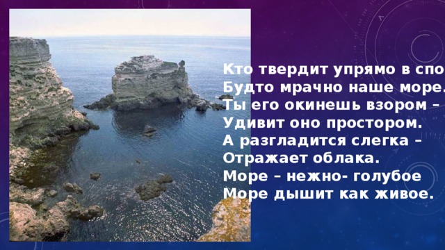 Кто твердит упрямо в споре, Будто мрачно наше море. Ты его окинешь взором – Удивит оно простором. А разгладится слегка – Отражает облака. Море – нежно- голубое Море дышит как живое. 