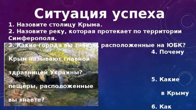 Ситуация успеха 1. Назовите столицу Крыма. 2. Назовите реку, которая протекает по территории Симферополя. 3. Какие города вы знаете, расположенные на ЮБК?  4. Почему Крым называют главной  здравницей Украины?  5. Какие пещеры, расположенные  в Крыму вы знаете?  6. Как называется самый  живописный водопад?  7. А полноводный? 