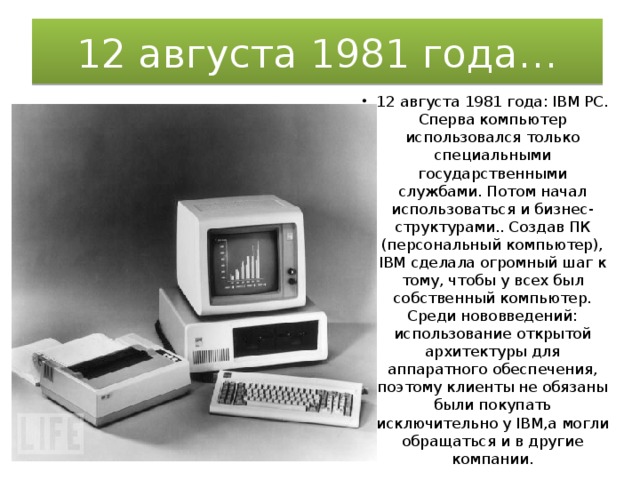12 августа 1981 года… 12 августа 1981 года: IBM PC. Сперва компьютер использовался только специальными государственными службами. Потом начал использоваться и бизнес-структурами.. Создав ПК (персональный компьютер), IBM сделала огромный шаг к тому, чтобы у всех был собственный компьютер. Среди нововведений: использование открытой архитектуры для аппаратного обеспечения, поэтому клиенты не обязаны были покупать исключительно у IBM,а могли обращаться и в другие компании. 