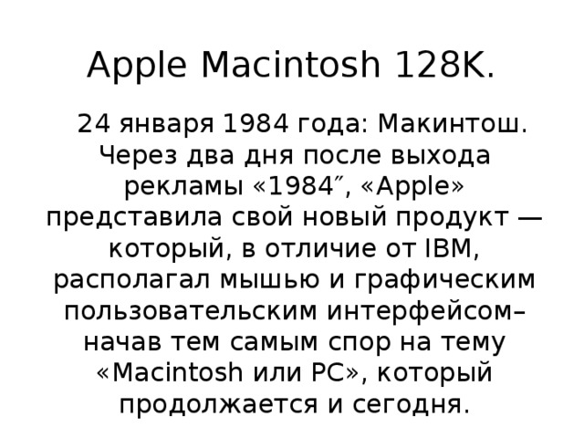 Apple Macintosh 128K.  24 января 1984 года: Макинтош. Через два дня после выхода рекламы «1984″, «Apple» представила свой новый продукт — который, в отличие от IBM, располагал мышью и графическим пользовательским интерфейсом– начав тем самым спор на тему «Macintosh или PC», который продолжается и сегодня. 