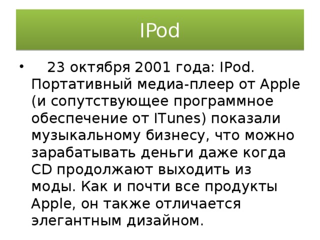 IPod  23 октября 2001 года: IPod. Портативный медиа-плеер от Apple (и сопутствующее программное обеспечение от ITunes) показали музыкальному бизнесу, что можно зарабатывать деньги даже когда CD продолжают выходить из моды. Как и почти все продукты Apple, он также отличается элегантным дизайном. 