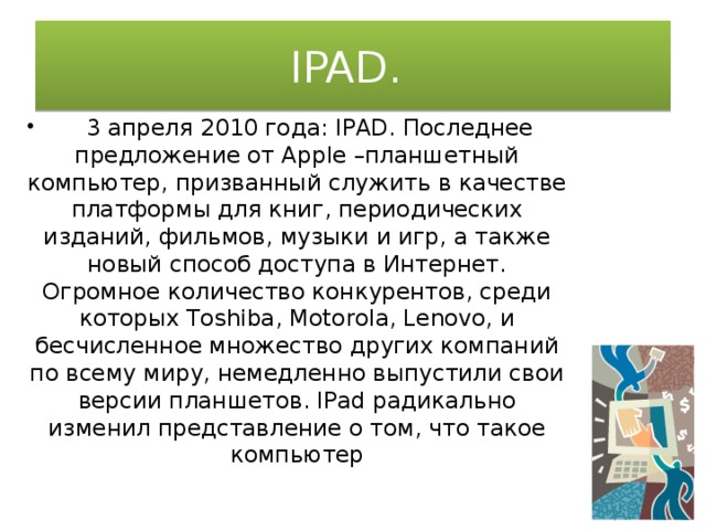 IPAD.  3 апреля 2010 года: IPAD. Последнее предложение от Apple –планшетный компьютер, призванный служить в качестве платформы для книг, периодических изданий, фильмов, музыки и игр, а также новый способ доступа в Интернет. Огромное количество конкурентов, среди которых Toshiba, Motorola, Lenovo, и бесчисленное множество других компаний по всему миру, немедленно выпустили свои версии планшетов. IPad радикально изменил представление о том, что такое компьютер 