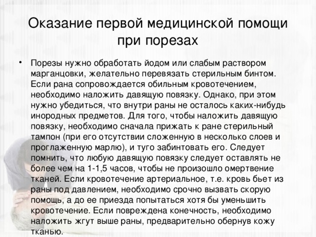 Оказание первой медицинской помощи при порезах Порезы нужно обработать йодом или слабым раствором марганцовки, желательно перевязать стерильным бинтом. Если рана сопровождается обильным кровотечением, необходимо наложить давящую повязку. Однако, при этом нужно убедиться, что внутри раны не осталось каких-нибудь инородных предметов. Для того, чтобы наложить давящую повязку, необходимо сначала прижать к ране стерильный тампон (при его отсутствии сложенную в несколько слоев и проглаженную марлю), и туго забинтовать его. Следует помнить, что любую давящую повязку следует оставлять не более чем на 1-1,5 часов, чтобы не произошло омертвение тканей. Если кровотечение артериальное, т.е. кровь бьет из раны под давлением, необходимо срочно вызвать скорую помощь, а до ее приезда попытаться хотя бы уменьшить кровотечение. Если повреждена конечность, необходимо наложить жгут выше раны, предварительно обернув кожу тканью. 