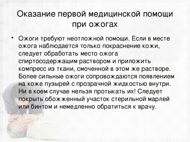 Оказание первой медицинской помощи при ожогах Ожоги требуют неотложной помощи. Если в месте ожога наблюдается только покраснение кожи, следует обработать место ожога спиртосодержащим раствором и приложить компресс из ткани, смоченной в этом же растворе. Более сильные ожоги сопровождаются появлением на коже пузырей с прозрачной жидкостью внутри. Ни в коем случае нельзя протыкать их! Следует покрыть обожженный участок стерильной марлей или бинтом и немедленно обратиться к врачу. 