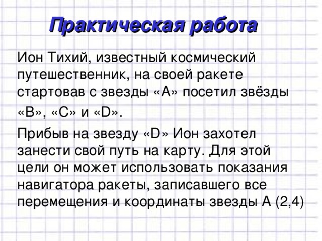 Практическая работа Ион Тихий, известный космический путешественник, на своей ракете стартовав с звезды «А» посетил звёзды «В», «С» и «D». Прибыв на звезду «D» Ион захотел занести свой путь на карту. Для этой цели он может использовать показания навигатора ракеты, записавшего все перемещения и координаты звезды А (2,4) 