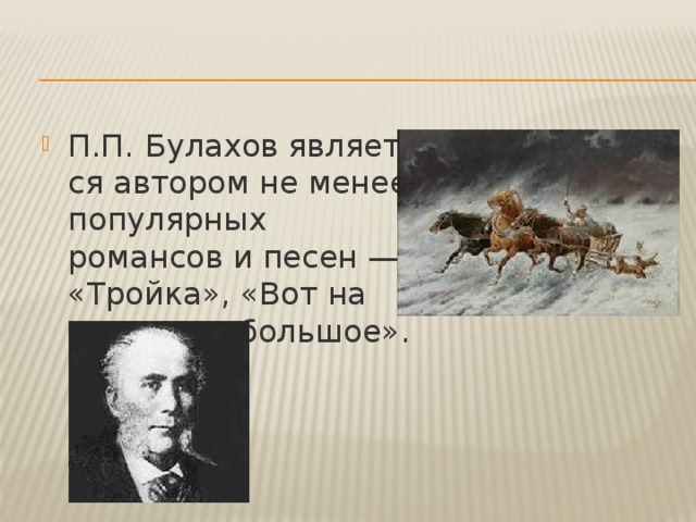 П.П.   Булахов является автором не менее популярных романсов и песен — «Тройка», «Вот на пути село большое». 