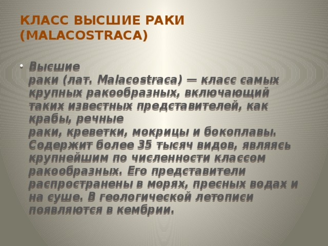 КЛАСС ВЫСШИЕ РАКИ (MALACOSTRACA)   Высшие раки (лат. Malacostraca) — класс самых крупных ракообразных, включающий таких известных представителей, как крабы, речные раки, креветки, мокрицы и бокоплавы. Содержит более 35 тысяч видов, являясь крупнейшим по численности классом ракообразных. Его представители распространены в морях, пресных водах и на суше. В геологической летописи появляются в кембрии. 