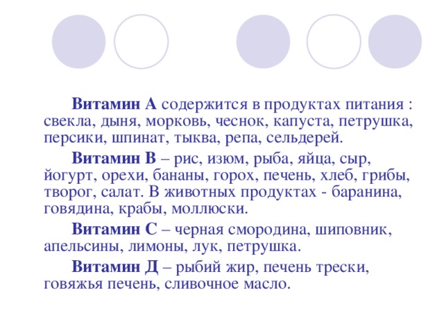   Витамин А  содержится в продуктах питания : свекла, дыня, морковь, чеснок, капуста, петрушка, персики, шпинат, тыква, репа, сельдерей.   Витамин В  – рис, изюм, рыба, яйца, сыр, йогурт, орехи, бананы, горох, печень, хлеб, грибы, творог, салат. В животных продуктах - баранина, говядина, крабы, моллюски.   Витамин С  – черная смородина, шиповник, апельсины, лимоны, лук, петрушка.   Витамин Д  – рыбий жир, печень трески, говяжья печень, сливочное масло. 
