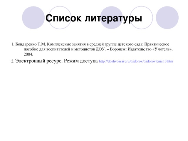 Список литературы 1. Бондаренко Т.М. Комплексные занятия в средней группе детского сада: Практическое пособие для воспитателей и методистов ДОУ. – Воронеж: Издательство «Учитель», 2004. 2. Электронный ресурс. Режим доступа http://doshvozrast.ru/ozdorov/ozdorovlenie13.htm  