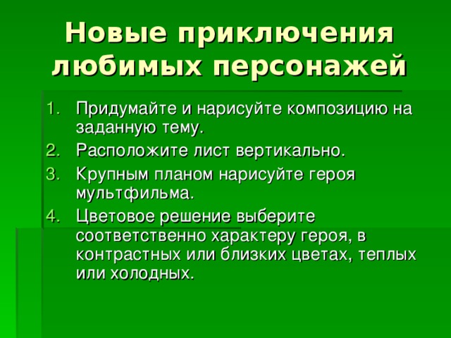 Новые приключения любимых персонажей Придумайте и нарисуйте композицию на заданную тему. Расположите лист вертикально. Крупным планом нарисуйте героя мультфильма. Цветовое решение выберите соответственно характеру героя, в контрастных или близких цветах, теплых или холодных. 