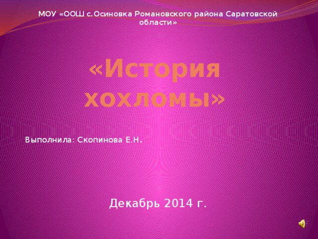 МОУ «ООШ с.Осиновка Романовского района Саратовской области» Выполнила: Скопинова Е.Н . Декабрь 2014 г. «История хохломы» 