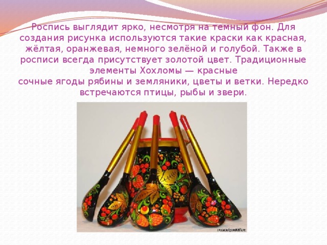 Роспись выглядит ярко, несмотря на темный фон. Для создания рисунка используются такие краски как красная, жёлтая, оранжевая, немного зелёной и голубой. Также в росписи всегда присутствует золотой цвет. Традиционные элементы Хохломы — красные сочные ягоды рябины и земляники, цветы и ветки. Нередко встречаются птицы, рыбы и звери. 