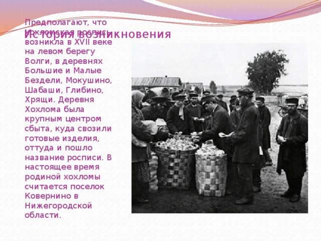 История возникновения Предполагают, что хохломская роспись возникла в XVII веке на левом берегу Волги, в деревнях Большие и Малые Бездели, Мокушино, Шабаши, Глибино, Хрящи. Деревня Хохлома была крупным центром сбыта, куда свозили готовые изделия, оттуда и пошло название росписи. В настоящее время родиной хохломы считается поселок Ковернино в Нижегородской области. 