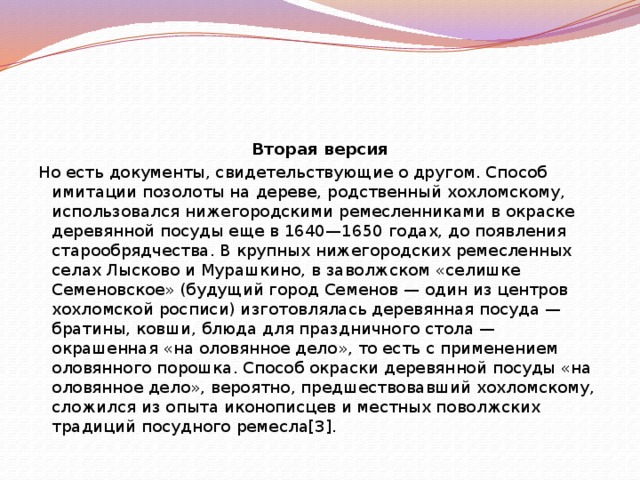 Вторая версия Но есть документы, свидетельствующие о другом. Способ имитации позолоты на дереве, родственный хохломскому, использовался нижегородскими ремесленниками в окраске деревянной посуды еще в 1640—1650 годах, до появления старообрядчества. В крупных нижегородских ремесленных селах Лысково и Мурашкино, в заволжском «селишке Семеновское» (будущий город Семенов — один из центров хохломской росписи) изготовлялась деревянная посуда — братины, ковши, блюда для праздничного стола — окрашенная «на оловянное дело», то есть с применением оловянного порошка. Способ окраски деревянной посуды «на оловянное дело», вероятно, предшествовавший хохломскому, сложился из опыта иконописцев и местных поволжских традиций посудного ремесла[3]. 