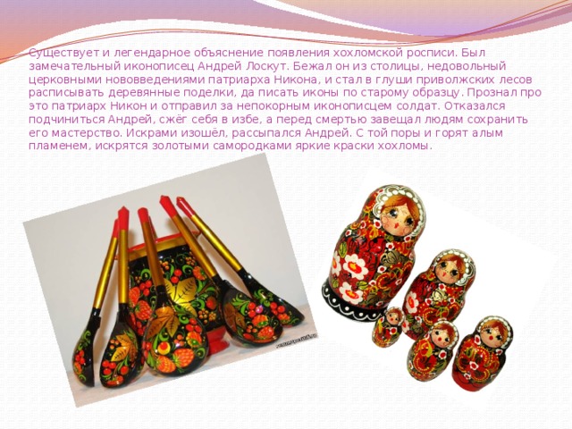 Существует и легендарное объяснение появления хохломской росписи. Был замечательный иконописец Андрей Лоскут. Бежал он из столицы, недовольный церковными нововведениями патриарха Никона, и стал в глуши приволжских лесов расписывать деревянные поделки, да писать иконы по старому образцу. Прознал про это патриарх Никон и отправил за непокорным иконописцем солдат. Отказался подчиниться Андрей, сжёг себя в избе, а перед смертью завещал людям сохранить его мастерство. Искрами изошёл, рассыпался Андрей. С той поры и горят алым пламенем, искрятся золотыми самородками яркие краски хохломы. 